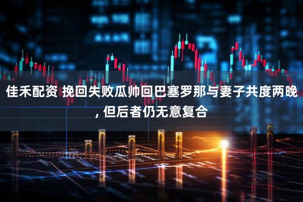 佳禾配资 挽回失败瓜帅回巴塞罗那与妻子共度两晚, 但后者仍无意复合