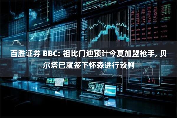 百胜证券 BBC: 祖比门迪预计今夏加盟枪手, 贝尔塔已就签下怀森进行谈判