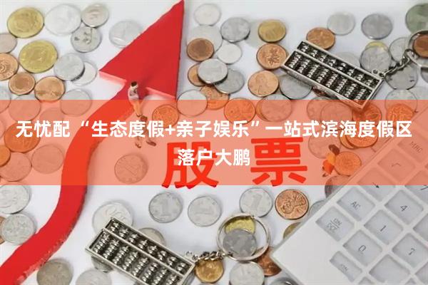 无忧配 “生态度假+亲子娱乐”一站式滨海度假区落户大鹏