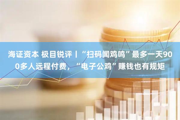 海证资本 极目锐评丨“扫码闻鸡鸣”最多一天900多人远程付费，“电子公鸡”赚钱也有规矩