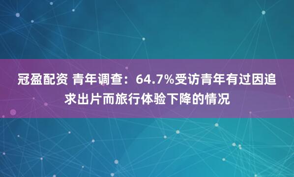 冠盈配资 青年调查：64.7%受访青年有过因追求出片而旅行体验下降的情况