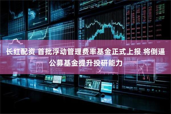 长红配资 首批浮动管理费率基金正式上报 将倒逼公募基金提升投研能力