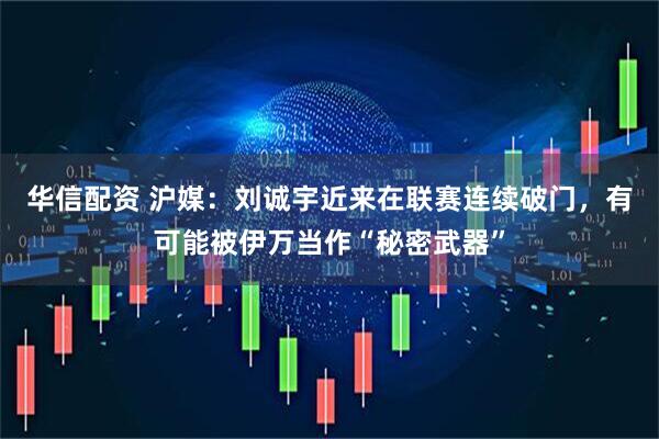 华信配资 沪媒：刘诚宇近来在联赛连续破门，有可能被伊万当作“秘密武器”