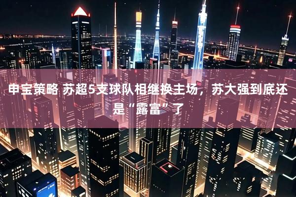 申宝策略 苏超5支球队相继换主场，苏大强到底还是“露富”了