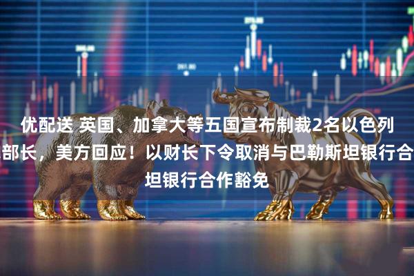 优配送 英国、加拿大等五国宣布制裁2名以色列极右翼部长，美方回应！以财长下令取消与巴勒斯坦银行合作豁免