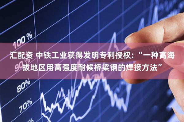 汇配资 中铁工业获得发明专利授权: “一种高海拔地区用高强度耐候桥梁钢的焊接方法”
