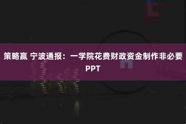 策略赢 宁波通报：一学院花费财政资金制作非必要PPT