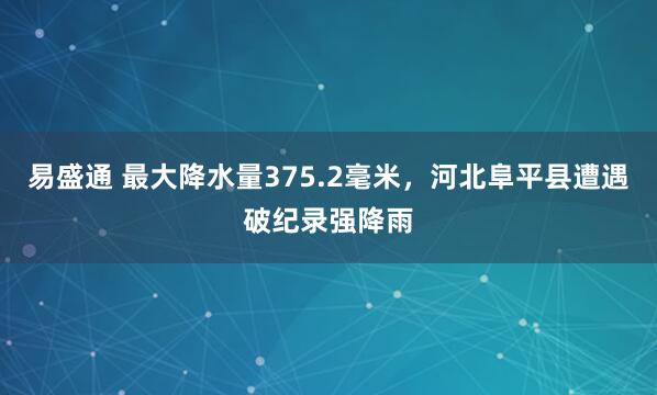 易盛通 最大降水量375.2毫米，河北阜平县遭遇破纪录强降雨