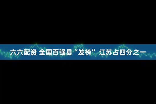 六六配资 全国百强县“发榜” 江苏占四分之一