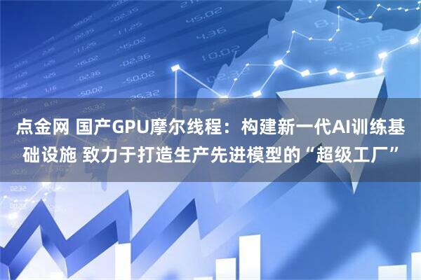 点金网 国产GPU摩尔线程：构建新一代AI训练基础设施 致力于打造生产先进模型的“超级工厂”
