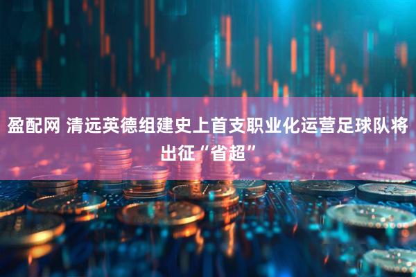 盈配网 清远英德组建史上首支职业化运营足球队将出征“省超”