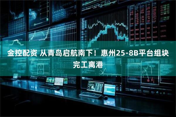 金控配资 从青岛启航南下！惠州25-8B平台组块完工离港