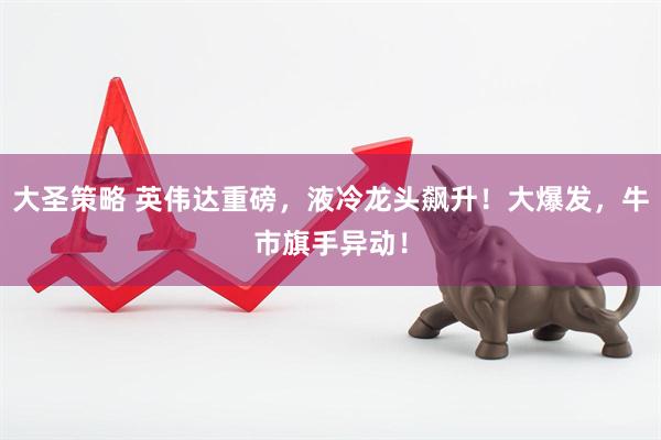 大圣策略 英伟达重磅，液冷龙头飙升！大爆发，牛市旗手异动！