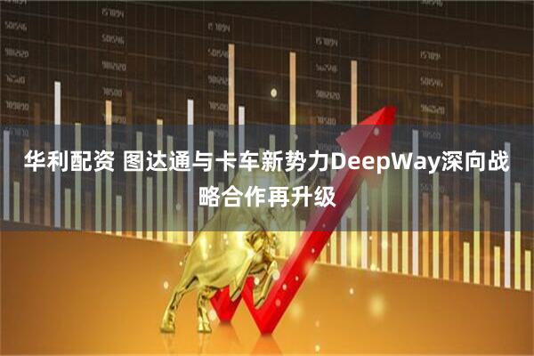 华利配资 图达通与卡车新势力DeepWay深向战略合作再升级