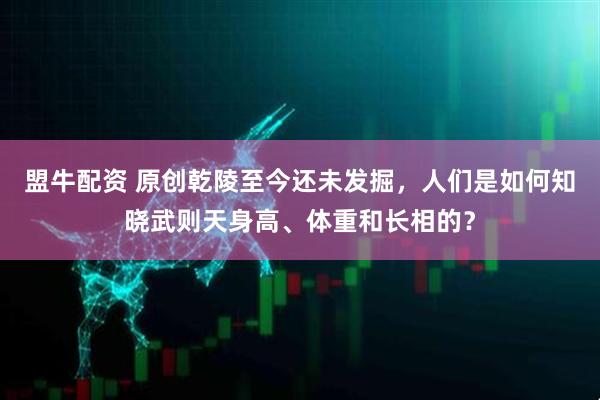 盟牛配资 原创乾陵至今还未发掘，人们是如何知晓武则天身高、体重和长相的？