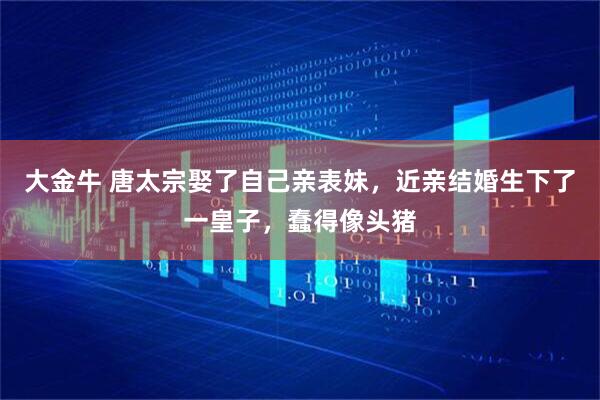 大金牛 唐太宗娶了自己亲表妹，近亲结婚生下了一皇子，蠢得像头猪