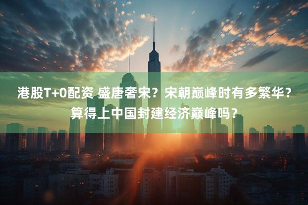 港股T+0配资 盛唐奢宋？宋朝巅峰时有多繁华？算得上中国封建经济巅峰吗？