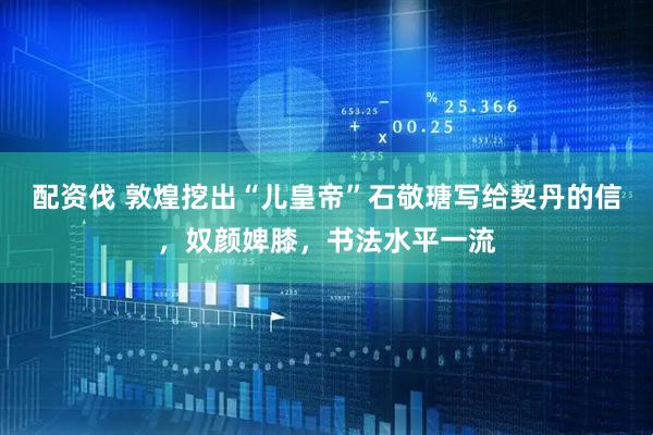 配资伐 敦煌挖出“儿皇帝”石敬瑭写给契丹的信，奴颜婢膝，书法水平一流