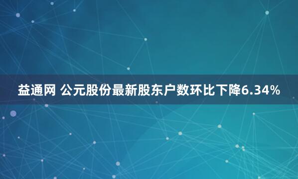 益通网 公元股份最新股东户数环比下降6.34%