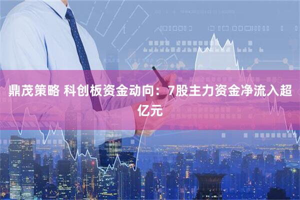 鼎茂策略 科创板资金动向：7股主力资金净流入超亿元