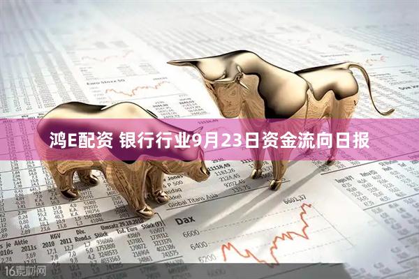 鸿E配资 银行行业9月23日资金流向日报