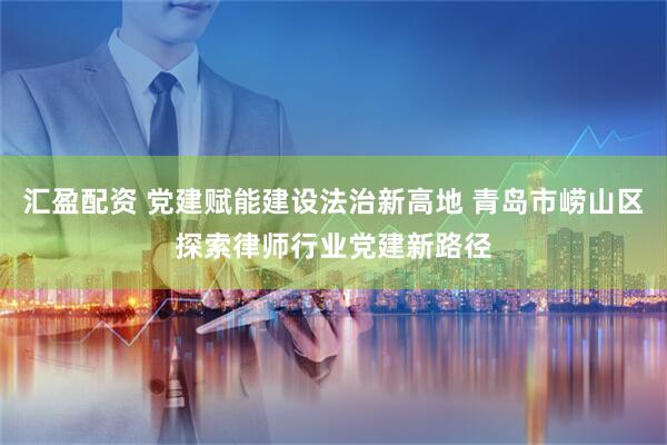 汇盈配资 党建赋能建设法治新高地 青岛市崂山区探索律师行业党建新路径
