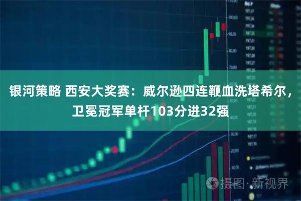 银河策略 西安大奖赛：威尔逊四连鞭血洗塔希尔，卫冕冠军单杆103分进32强