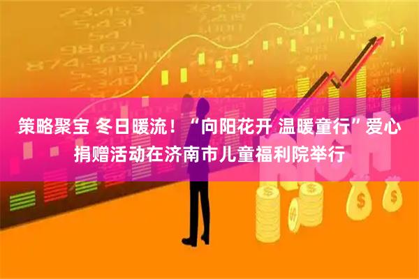 策略聚宝 冬日暖流！“向阳花开 温暖童行”爱心捐赠活动在济南市儿童福利院举行