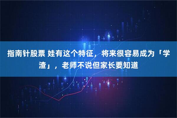 指南针股票 娃有这个特征，将来很容易成为「学渣」，老师不说但家长要知道