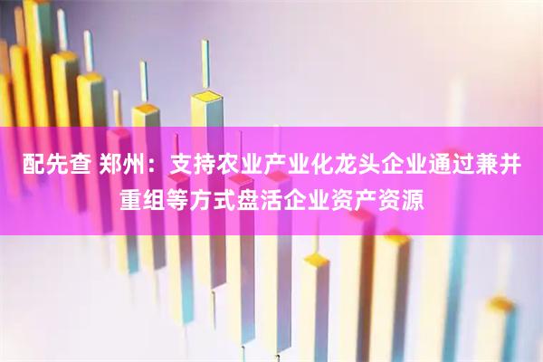 配先查 郑州：支持农业产业化龙头企业通过兼并重组等方式盘活企业资产资源