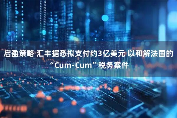 启盈策略 汇丰据悉拟支付约3亿美元 以和解法国的“Cum-Cum”税务案件
