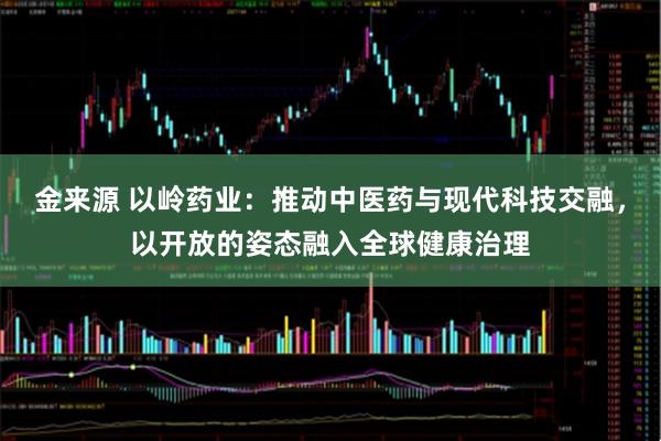 金来源 以岭药业：推动中医药与现代科技交融，以开放的姿态融入全球健康治理