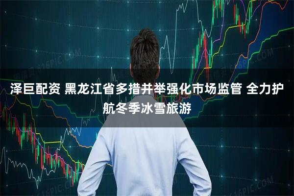 泽巨配资 黑龙江省多措并举强化市场监管 全力护航冬季冰雪旅游